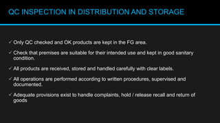 QC INSPECTION IN DISTRIBUTION AND STORAGE
 Only QC checked and OK products are kept in the FG area.
 Check that premises are suitable for their intended use and kept in good sanitary
condition.
 All products are received, stored and handled carefully with clear labels.
 All operations are performed according to written procedures, supervised and
documented.
 Adequate provisions exist to handle complaints, hold / release recall and return of
goods
 