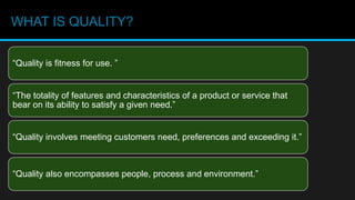 WHAT IS QUALITY?
“The totality of features and characteristics of a product or service that
bear on its ability to satisfy a given need.”
“Quality is fitness for use. ”
“Quality involves meeting customers need, preferences and exceeding it.”
“Quality also encompasses people, process and environment.”
 