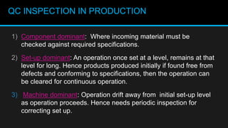 QC INSPECTION IN PRODUCTION
1) Component dominant: Where incoming material must be
checked against required specifications.
2) Set-up dominant: An operation once set at a level, remains at that
level for long. Hence products produced initially if found free from
defects and conforming to specifications, then the operation can
be cleared for continuous operation.
3) Machine dominant: Operation drift away from initial set-up level
as operation proceeds. Hence needs periodic inspection for
correcting set up.
 