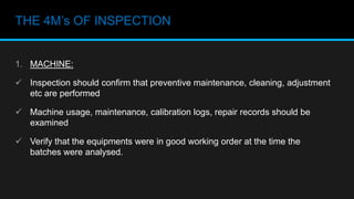 THE 4M’s OF INSPECTION
1. MACHINE:
 Inspection should confirm that preventive maintenance, cleaning, adjustment
etc are performed
 Machine usage, maintenance, calibration logs, repair records should be
examined
 Verify that the equipments were in good working order at the time the
batches were analysed.
 