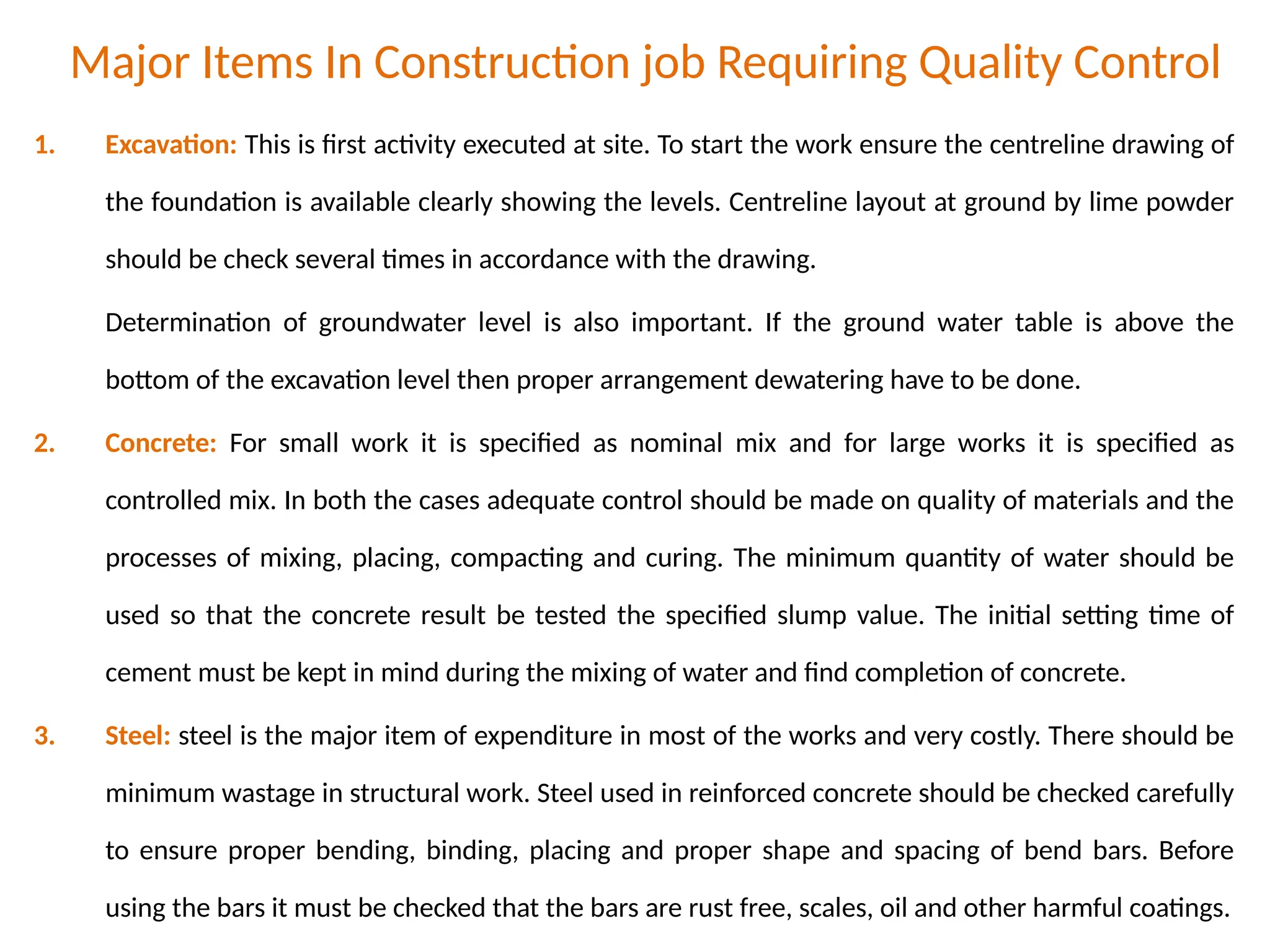 Major Items In Construction job Requiring Quality Control
1. Excavation: This is first activity executed at site. To start the work ensure the centreline drawing of
the foundation is available clearly showing the levels. Centreline layout at ground by lime powder
should be check several times in accordance with the drawing.
Determination of groundwater level is also important. If the ground water table is above the
bottom of the excavation level then proper arrangement dewatering have to be done.
2. Concrete: For small work it is specified as nominal mix and for large works it is specified as
controlled mix. In both the cases adequate control should be made on quality of materials and the
processes of mixing, placing, compacting and curing. The minimum quantity of water should be
used so that the concrete result be tested the specified slump value. The initial setting time of
cement must be kept in mind during the mixing of water and find completion of concrete.
3. Steel: steel is the major item of expenditure in most of the works and very costly. There should be
minimum wastage in structural work. Steel used in reinforced concrete should be checked carefully
to ensure proper bending, binding, placing and proper shape and spacing of bend bars. Before
using the bars it must be checked that the bars are rust free, scales, oil and other harmful coatings.
 