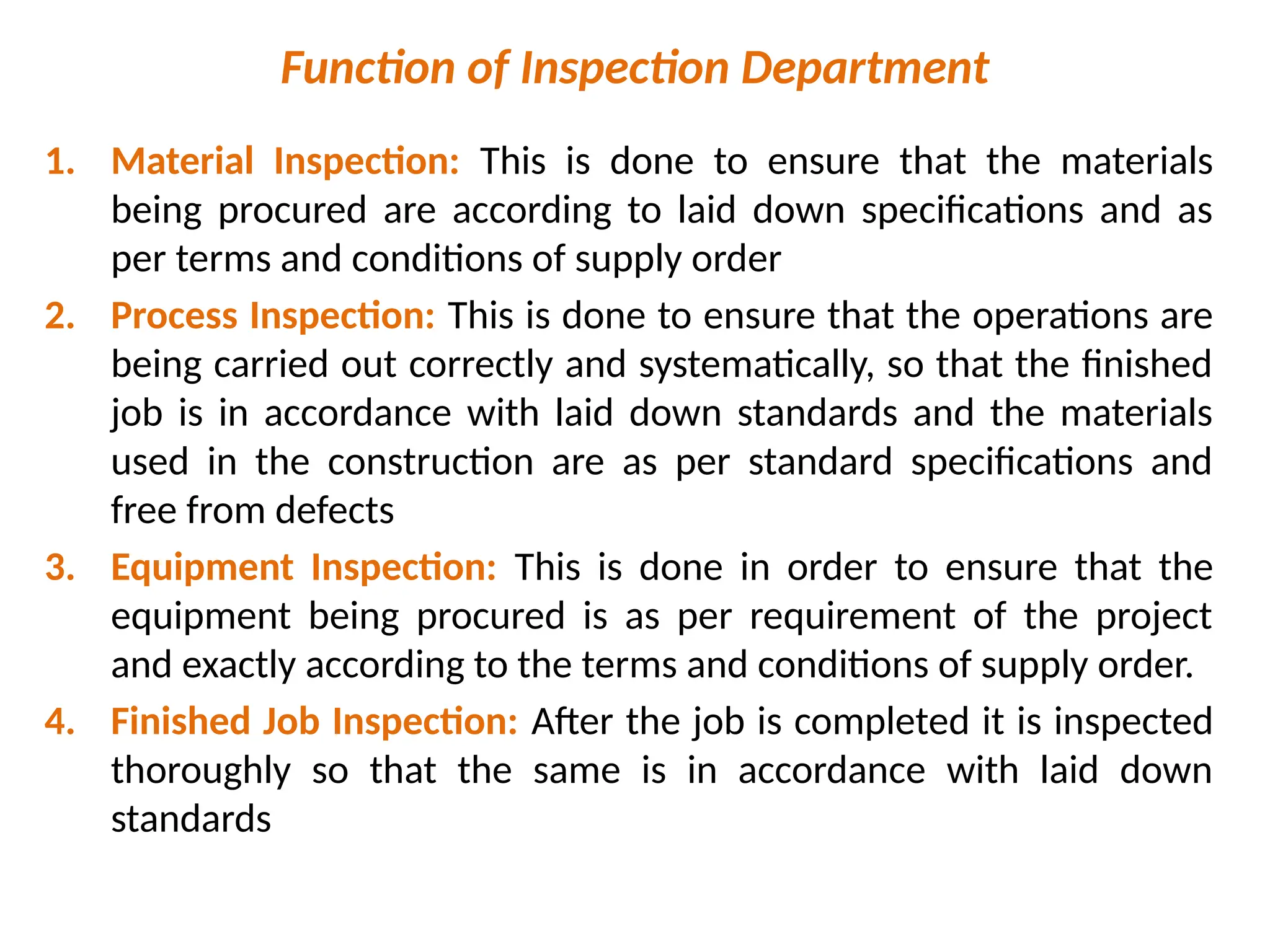 Function of Inspection Department
1. Material Inspection: This is done to ensure that the materials
being procured are according to laid down specifications and as
per terms and conditions of supply order
2. Process Inspection: This is done to ensure that the operations are
being carried out correctly and systematically, so that the finished
job is in accordance with laid down standards and the materials
used in the construction are as per standard specifications and
free from defects
3. Equipment Inspection: This is done in order to ensure that the
equipment being procured is as per requirement of the project
and exactly according to the terms and conditions of supply order.
4. Finished Job Inspection: After the job is completed it is inspected
thoroughly so that the same is in accordance with laid down
standards
 