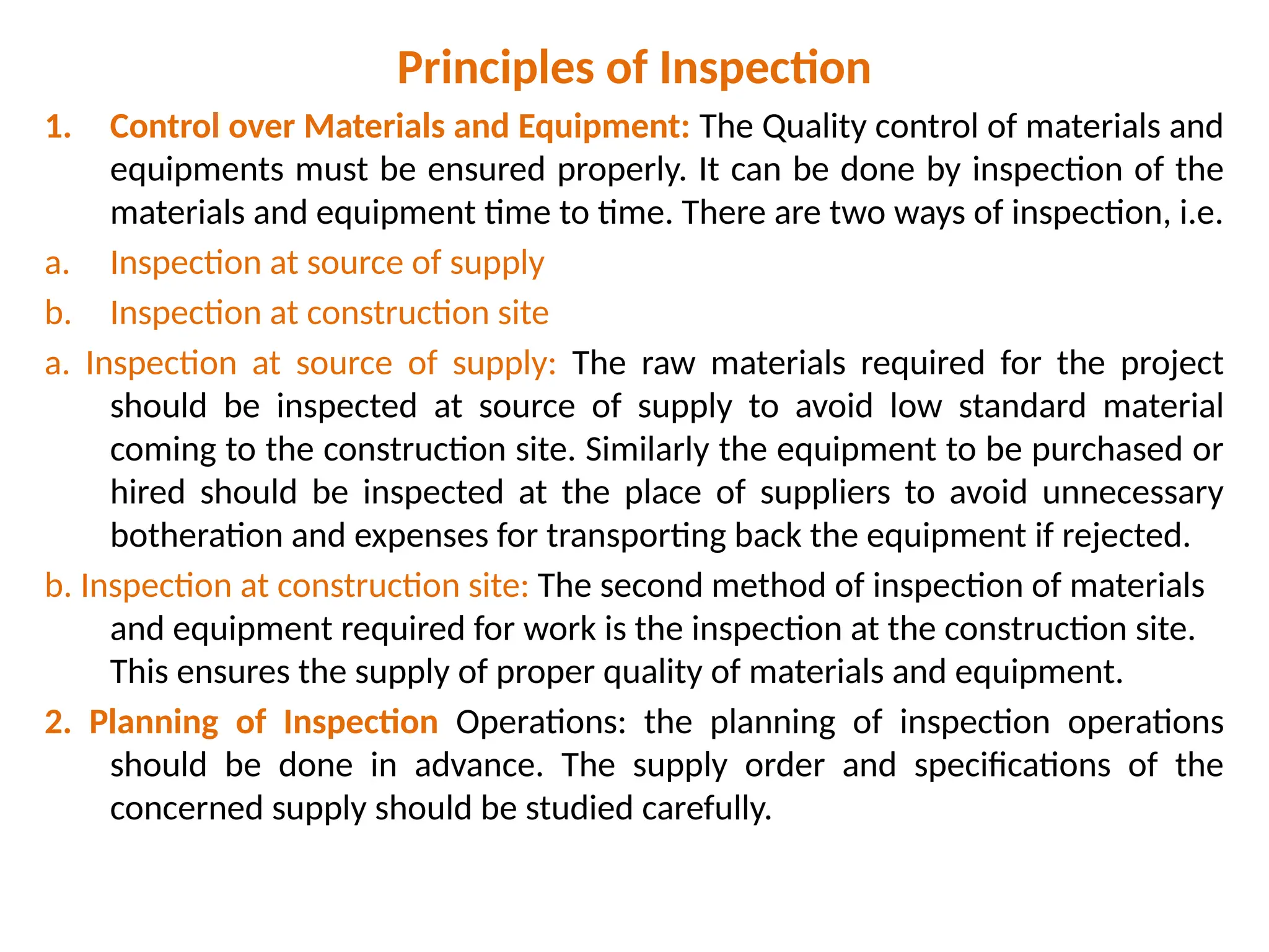 Principles of Inspection
1. Control over Materials and Equipment: The Quality control of materials and
equipments must be ensured properly. It can be done by inspection of the
materials and equipment time to time. There are two ways of inspection, i.e.
a. Inspection at source of supply
b. Inspection at construction site
a. Inspection at source of supply: The raw materials required for the project
should be inspected at source of supply to avoid low standard material
coming to the construction site. Similarly the equipment to be purchased or
hired should be inspected at the place of suppliers to avoid unnecessary
botheration and expenses for transporting back the equipment if rejected.
b. Inspection at construction site: The second method of inspection of materials
and equipment required for work is the inspection at the construction site.
This ensures the supply of proper quality of materials and equipment.
2. Planning of Inspection Operations: the planning of inspection operations
should be done in advance. The supply order and specifications of the
concerned supply should be studied carefully.
 