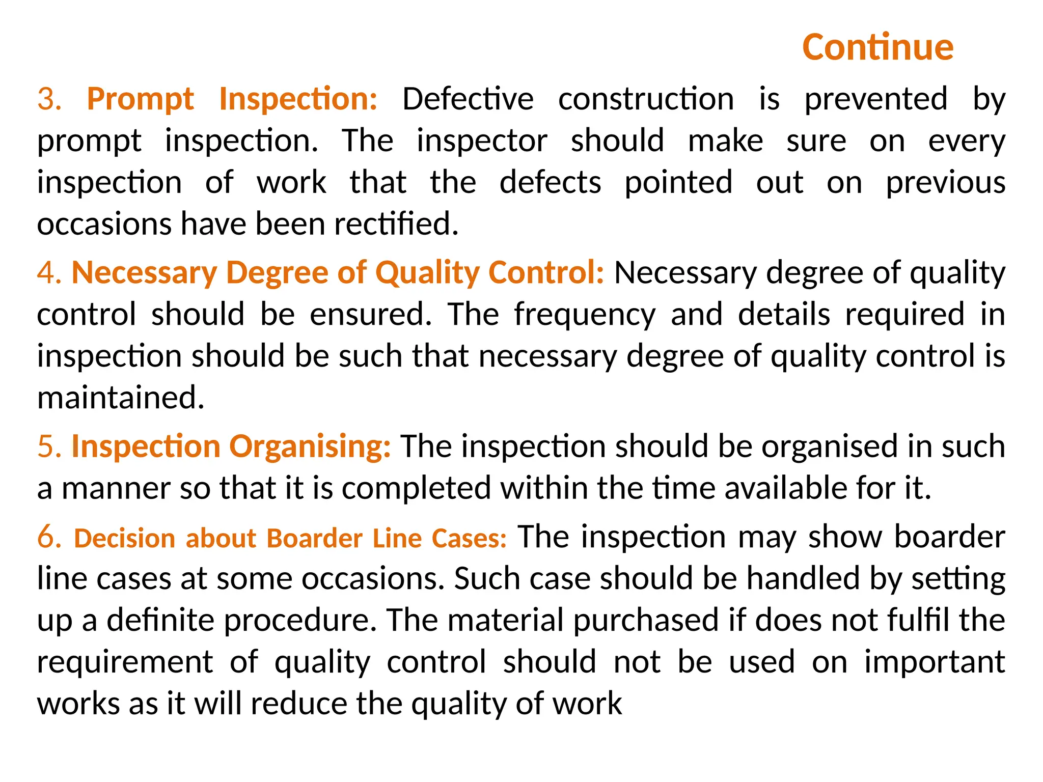 Continue
3. Prompt Inspection: Defective construction is prevented by
prompt inspection. The inspector should make sure on every
inspection of work that the defects pointed out on previous
occasions have been rectified.
4. Necessary Degree of Quality Control: Necessary degree of quality
control should be ensured. The frequency and details required in
inspection should be such that necessary degree of quality control is
maintained.
5. Inspection Organising: The inspection should be organised in such
a manner so that it is completed within the time available for it.
6. Decision about Boarder Line Cases: The inspection may show boarder
line cases at some occasions. Such case should be handled by setting
up a definite procedure. The material purchased if does not fulfil the
requirement of quality control should not be used on important
works as it will reduce the quality of work
 