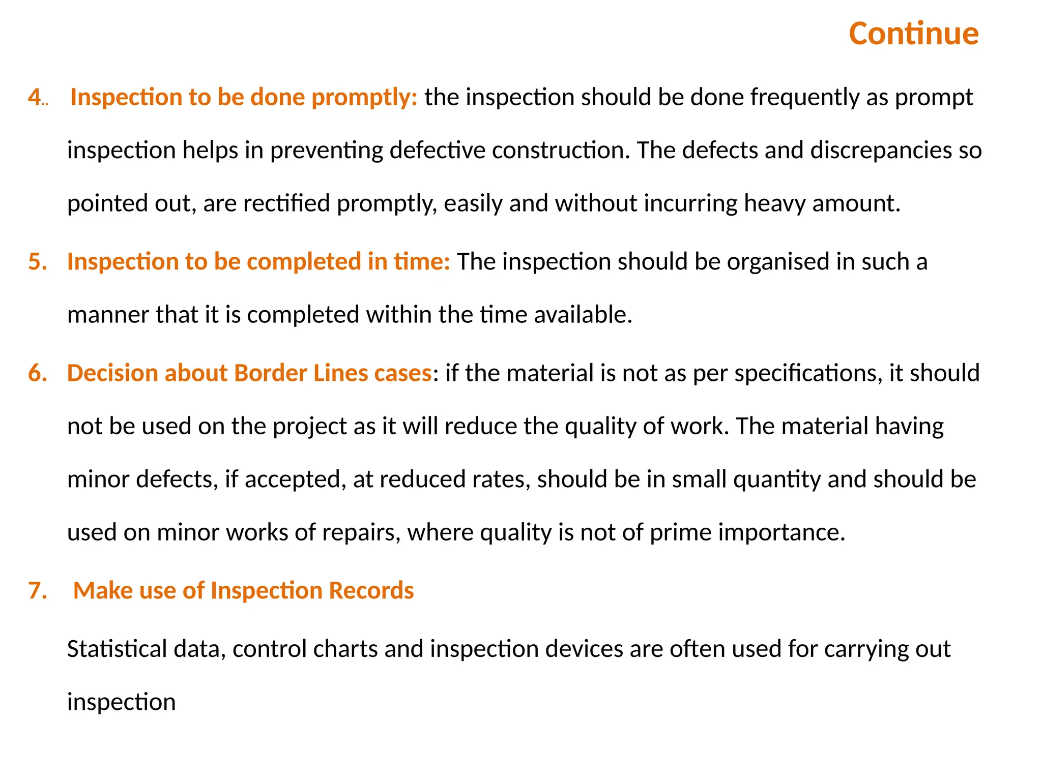 Continue
4.. Inspection to be done promptly: the inspection should be done frequently as prompt
inspection helps in preventing defective construction. The defects and discrepancies so
pointed out, are rectified promptly, easily and without incurring heavy amount.
5. Inspection to be completed in time: The inspection should be organised in such a
manner that it is completed within the time available.
6. Decision about Border Lines cases: if the material is not as per specifications, it should
not be used on the project as it will reduce the quality of work. The material having
minor defects, if accepted, at reduced rates, should be in small quantity and should be
used on minor works of repairs, where quality is not of prime importance.
7. Make use of Inspection Records
Statistical data, control charts and inspection devices are often used for carrying out
inspection
 