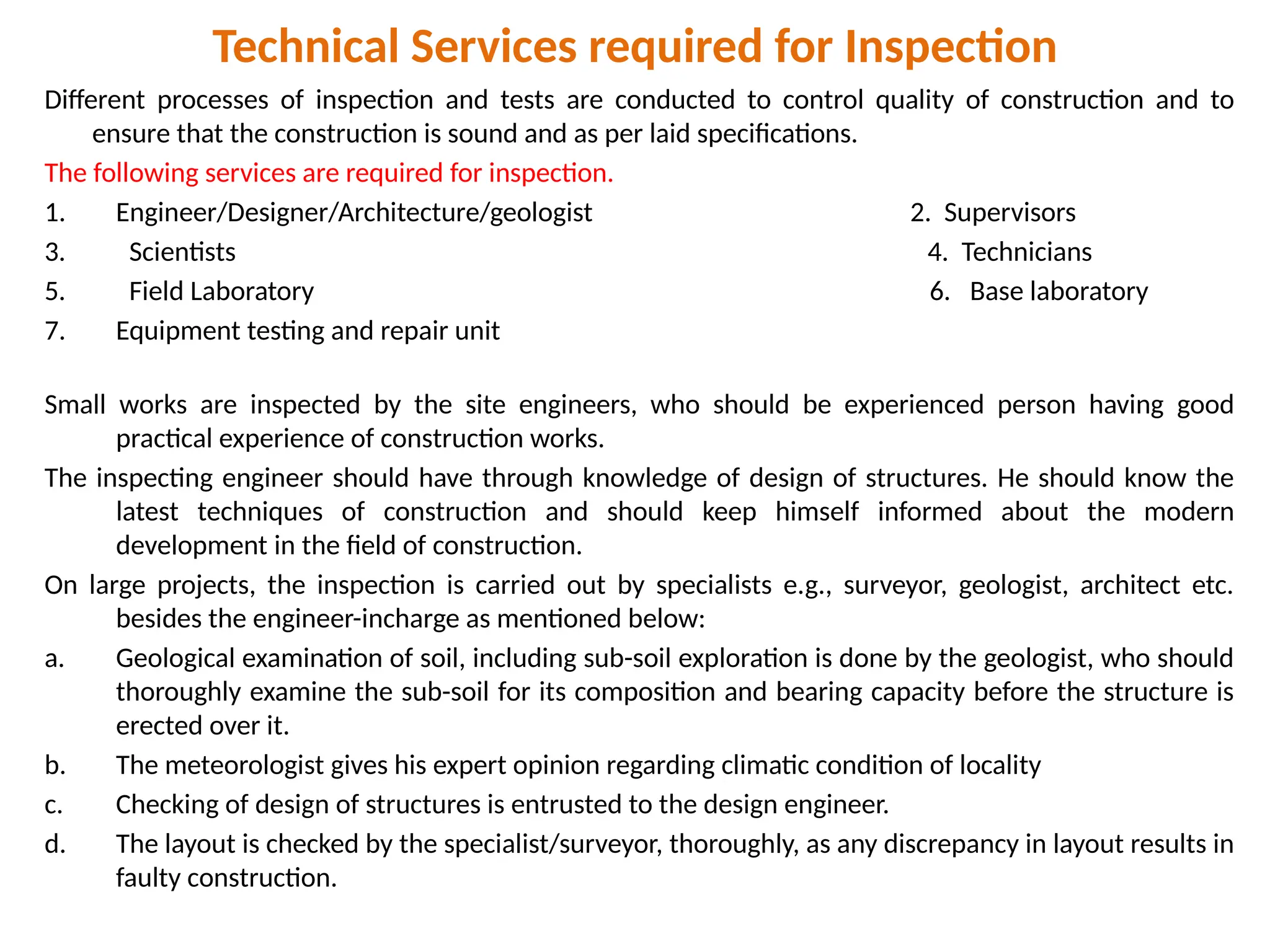 Technical Services required for Inspection
Different processes of inspection and tests are conducted to control quality of construction and to
ensure that the construction is sound and as per laid specifications.
The following services are required for inspection.
1. Engineer/Designer/Architecture/geologist 2. Supervisors
3. Scientists 4. Technicians
5. Field Laboratory 6. Base laboratory
7. Equipment testing and repair unit
Small works are inspected by the site engineers, who should be experienced person having good
practical experience of construction works.
The inspecting engineer should have through knowledge of design of structures. He should know the
latest techniques of construction and should keep himself informed about the modern
development in the field of construction.
On large projects, the inspection is carried out by specialists e.g., surveyor, geologist, architect etc.
besides the engineer-incharge as mentioned below:
a. Geological examination of soil, including sub-soil exploration is done by the geologist, who should
thoroughly examine the sub-soil for its composition and bearing capacity before the structure is
erected over it.
b. The meteorologist gives his expert opinion regarding climatic condition of locality
c. Checking of design of structures is entrusted to the design engineer.
d. The layout is checked by the specialist/surveyor, thoroughly, as any discrepancy in layout results in
faulty construction.
 