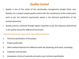 Quality Control
• Quality is one of the vertex of the construction management triangle (time, cost,
Quality). For a project context quality control refer the maintenance of the construction
work as per the technical requirement stated in the technical specification of the
contract document.
• Quality control is achieved through regular inspection as per the frequency determined
in the quality manual for different kind of work.
Important documents required for the quality control are:
1. Technical specification of the project
2. Project quality plan
3. Work method statement for different works like plastering, brick work, concreting
4. Inspection and test plan
5. Acceptance criteria of materials and work as per technical specification
 
