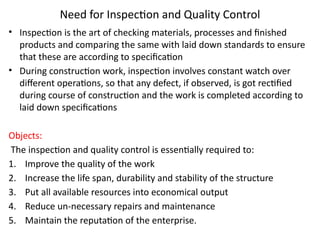 Need for Inspection and Quality Control
• Inspection is the art of checking materials, processes and finished
products and comparing the same with laid down standards to ensure
that these are according to specification
• During construction work, inspection involves constant watch over
different operations, so that any defect, if observed, is got rectified
during course of construction and the work is completed according to
laid down specifications
Objects:
The inspection and quality control is essentially required to:
1. Improve the quality of the work
2. Increase the life span, durability and stability of the structure
3. Put all available resources into economical output
4. Reduce un-necessary repairs and maintenance
5. Maintain the reputation of the enterprise.
 