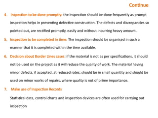 Continue
4.. Inspection to be done promptly: the inspection should be done frequently as prompt
inspection helps in preventing defective construction. The defects and discrepancies so
pointed out, are rectified promptly, easily and without incurring heavy amount.
5. Inspection to be completed in time: The inspection should be organised in such a
manner that it is completed within the time available.
6. Decision about Border Lines cases: if the material is not as per specifications, it should
not be used on the project as it will reduce the quality of work. The material having
minor defects, if accepted, at reduced rates, should be in small quantity and should be
used on minor works of repairs, where quality is not of prime importance.
7. Make use of Inspection Records
Statistical data, control charts and inspection devices are often used for carrying out
inspection
 
