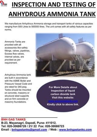INSPECTION AND TESTING OF 
ANHYDROUS AMMONIA TANK 
We manufacture Anhydrous Ammonia storage and transport tanks of various capacities 
ranging from 500 Litres to 500000 litres. The unit comes with all safety features as per 
norms. 
Ammonia Tanks are 
provided with all 
accessories like safety 
fittings, valves, pipelines, 
Excess flow valves, 
internal valves, are 
provided as per 
requirement. 
Anhydrous Ammonia tank 
are built in accordance 
with the ASME Boiler and 
Pressure Vessel Code and 
are rated for 265 psig. 
Tanks should be mounted 
on concrete, masonry or 
structural steel supports 
and on firm concrete or 
masonry foundations. 
For More Details about 
Inspection of liquid 
carbon dioxide tank 
Visit this website: 
www.ammoniatank.com 
Kindly click to above link. 
_______________________________ 
BNH GAS TANKS 
B-23, Mayanagri, Dapodi, Pune- 411012. 
Tel: 020-30686720 / 21/ 22 Fax: 020-30686723 
Email : bnhgastanks@gmail.com / Web : www.bnhgastanks.com 
