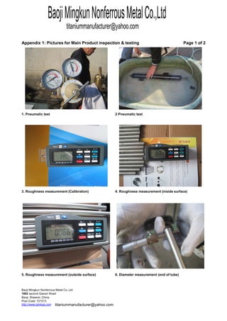 testing Page 1 of 2
http://www.bjmkgs.com
Post Code: 721013
Baoji, Shaanxi, China
1902 second Gaoxin Road
Baoji Mingkun Nonferrous Metal Co.,Ltd
Appendix 1: Pictures for Main Product inspection &
1. Pneumatic test 2 Pneumatic test
3. Roughness measurement (Calibration) 4. Roughness measurement (inside surface)
5. Roughness measurement (outside surface) 6. Diameter measurement (end of tube)
BaojiMingkunNonferrousMetalCo.,Ltd
titaniummanufacturer@yahoo.com
titaniummanufacturer@yahoo.com
MK MetalMK Metal
MK Metal
MK Metal
MK Metal
MK Metal
 
