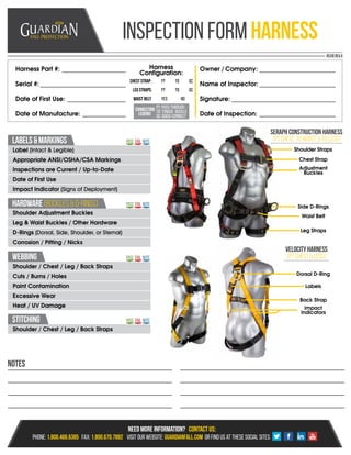 Inspection form Harness
Harness Part #:
Serial #:
Date of First Use:
Date of Manufacture:
Owner / Company:
Name of Inspector:
Signature:
Date of Inspection:
Harness
Configuration:
Chest Strap:
Leg Straps:
waist belt:
PT
PT
yes
TB
TB
no
QC
QC
HARDWARE(BUCKLES&D-RINGS)
stitching
labels&markings
Webbing
Seraphconstructionharness
(ptchest,tbwaist,&tblegs)
Velocityharness
(PTchest&legs)
Shoulder Adjustment Buckles
Leg & Waist Buckles / Other Hardware
D-Rings (Dorsal, Side, Shoulder, or Sternal)
Corrosion / Pitting / Nicks
Shoulder / Chest / Leg / Back Straps
Label (Intact & Legible)
Appropriate ANSI/OSHA/CSA Markings
Inspections are Current / Up-to-Date
Date of First Use
Impact Indicator (Signs of Deployment)
Shoulder / Chest / Leg / Back Straps
Cuts / Burns / Holes
Paint Contamination
Excessive Wear
Heat / UV Damage
Pass
Pass
Pass
Pass
fail
fail
fail
fail
Note
Note
Note
Note
Notes
Shoulder Straps
Dorsal D-Ring
Chest Strap
Back Strap
Adjustment
Buckles
Impact
Indicators
Side D-Rings
Labels
Waist Belt
Leg Straps
85310 Rev.A
Connection
Legend:
PT: Pass-Through
Tb: Tongue Buckle
Qc: Quick-Connect
 