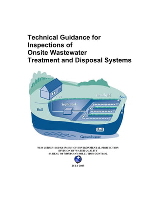 Technical Guidance for
Inspections of
Onsite Wastewater
Treatment and Disposal Systems




  NEW JERSEY DEPARTMENT OF ENVIRONMENTAL PROTECTION
               DIVISION OF WATER QUALITY
         BUREAU OF NONPOINT POLLUTION CONTROL



                      JULY 2003
 