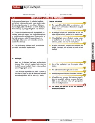 LIGHTS AND SIGNALSSECTION 1 9
PARTS AND PROCEDURES DESCRIPTION OF DEFECT
Perform a visual inspection of the following headlights
and lights to make sure they are in proper working order.
Check each position using the control lever. Make sure
the headlights, lights and reflectors are firmly attached to
their anchorage by gently pushing them in all directions.
N.B.: Subject to restrictions expressly provided for in the
Highway Safety Code, owners may install additional lights
or headlights on their vehicle provided those required by
the Code are present and of the proper colour (e.g.
amber lights at the rear of semi-trailers that remain lit
except when flashing).
N.B.: See the drawings at the end of this section for the
placement and colour of required lights.
General Information:
■ The required headlights, lights or reflectors are not
present or are not mounted in the locations designed
for that purpose.
■ A headlight or light does not function or does not
shine with the intensity specified by the manufacturer.
■ A headlight, light, lens or reflector is missing, broken
or cracked so as to let water in, or is loose, dis-
coloured, painted over or of the wrong colour.
■ A device or material is mounted on or affixed to the
vehicle, a headlight, light or lens so as to hide or dim
the light.
a) Headlights
Make sure the high and low beams are functioning
properly. If the vehicle is equipped with retracting
headlight bases or headlight shutters, make sure they
are working properly as well.
Check headlight alignment using either a screen as
described on pages (13 and 14) or specially designed
instruments provided with the vehicle (e.g. levels).
■ One of the headlights is not the required colour
(white).
■ The high-beam indicator light does not work.
■ Headlight alignment does not comply with standards.
■ A headlight cover or shutter does not open properly,
does not completely withdraw to expose the head-
lights or does not remain in the fully open position
when the headlights are on.
■ The vehicle does not have at least one low-beam
headlight that works.
1.1 HEADLIGHTS, LIGHTS AND REFLECTORS
Section 1 Lights and Signals
Section1LightsandSignals
 