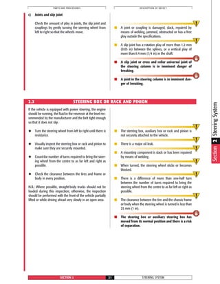 If the vehicle is equipped with power steering, the engine
should be running, the fluid in the reservoir at the level rec-
ommended by the manufacturer and the belt tight enough
so that it does not slip.
◆ Turn the steering wheel from left to right until there is
resistance.
◆ Visually inspect the steering box or rack and pinion to
make sure they are securely mounted.
◆ Count the number of turns required to bring the steer-
ing wheel from the centre to as far left and right as
possible.
◆ Check the clearance between the tires and frame or
body in every position.
N.B.: Where possible, straight-body trucks should not be
loaded during this inspection; otherwise, the inspection
should be performed with the front of the vehicle partially
lifted or while driving ahead very slowly in an open area.
■ The steering box, auxiliary box or rack and pinion is
not securely attached to the vehicle.
■ There is a major oil leak.
■ A mounting component is slack or has been repaired
by means of welding.
■ When turned, the steering wheel sticks or becomes
blocked.
■ There is a difference of more than one-half turn
between the number of turns required to bring the
steering wheel from the centre to as far left or right as
possible.
■ The clearance between the tire and the chassis frame
or body when the steering wheel is turned is less than
25 mm (1 in).
■ The steering box or auxiliary steering box has
moved from its normal position and there is a risk
of separation.
STEERING SYSTEMSECTION 2 21
PARTS AND PROCEDURES DESCRIPTION OF DEFECT
c) Joints and slip joint
Check the amount of play in joints, the slip joint and
couplings by gently turning the steering wheel from
left to right so that the wheels move.
■ A joint or coupling is damaged, slack, repaired by
means of welding, jammed, obstructed or has a free
play outside the specifications.
■ A slip joint has a rotation play of more than 1.2 mm
(0.05 in) between the splines, or a vertical play of
more than 6.4 mm (1/4 in) in the shaft.
■ A slip joint or cross and roller universal joint of
the steering column is in imminent danger of
breaking.
■ A joint in the steering column is in imminent dan-
ger of breaking.
2.3 STEERING BOX OR RACK AND PINION
Section2SteeringSystem
 