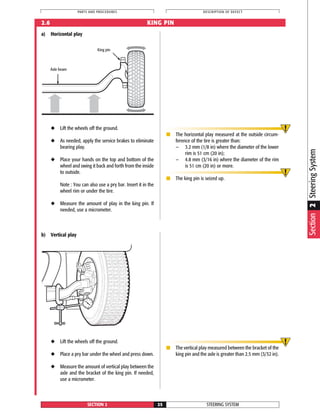 STEERING SYSTEMSECTION 2 25
PARTS AND PROCEDURES DESCRIPTION OF DEFECT
2.6 KING PIN
a) Horizontal play
◆ Lift the wheels off the ground.
◆ As needed, apply the service brakes to eliminate
bearing play.
◆ Place your hands on the top and bottom of the
wheel and swing it back and forth from the inside
to outside.
Note : You can also use a pry bar. Insert it in the
wheel rim or under the tire.
◆ Measure the amount of play in the king pin. If
needed, use a micrometer.
■ The horizontal play measured at the outside circum-
ference of the tire is greater than:
— 3.2 mm (1/8 in) where the diameter of the lower
rim is 51 cm (20 in);
— 4.8 mm (3/16 in) where the diameter of the rim
is 51 cm (20 in) or more.
■ The king pin is seized up.
b) Vertical play
◆ Lift the wheels off the ground.
◆ Place a pry bar under the wheel and press down.
◆ Measure the amount of vertical play between the
axle and the bracket of the king pin. If needed,
use a micrometer.
■ The vertical play measured between the bracket of the
king pin and the axle is greater than 2.5 mm (3/32 in).
Section2SteeringSystem
10
20
3040
50
60
0
King pin
Axle beam
 