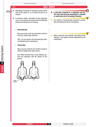 Wear
indicator
◆ Depending on the type of suspension system, lift the
front of the vehicle so as to unlock the joint to be
checked.
◆ If necessary, install a micrometer on the suspension
arm so as to measure the vertical and horizontal play
between the ball joint and its housing.
■ A ball joint connected to a suspension arm has
50% more play than the manufacturer’s standard
or could come out of its housing if knocked.
■ The vertical or horizontal play measured is greater
than that determined by the manufacturer.
STEERING SYSTEMSECTION 2 26
PARTS AND PROCEDURES DESCRIPTION OF DEFECT
2.7 BALL JOINTS
– Horizontal play
Place your hands on the top and bottom of the tire
and try to swing it back and forth.
NOTE : Do not measure the horizontal play where
not indicated by the manufacturer.
– Vertical play
Place a pry bar under the tire and lift it enough to
offset the weight of the wheel and tire.
N.B.: Where the joints have a wear indicator, per-
form the inspection with the wheels on the
ground.
■ Where a joint has a wear indicator, the position of the
indicator is not within the limits determined by the
manufacturer.
Section2SteeringSystem
 