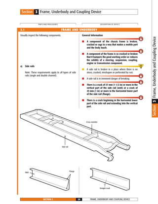 Visually inspect the following components:
a) Side rails
Note: These requirements apply to all types of side
rails (single and double channel).
General Information
■ A component of the chassis frame is broken,
cracked or sags in a way that makes a mobile part
and the body touch.
■ A component of the frame is so cracked or broken
that it hampers the good working order or reduces
the solidity of a steering, suspension, coupling,
engine or transmission component.
■ A side rail is broken in a place where there is no
stress, cracked, misshapen or perforated by rust.
■ A side rail is in imminent danger of breaking.
■ There is a crack of 37 mm (1 1/2 in) or more in the
vertical part of the side rail (web) or a crack of
25 mm (1 in) or more in the horizontal lower part
of the side rail (flange).
■ There is a crack beginning in the horizontal lower
part of the side rail and extending into the vertical
part.
FRAME, UNDERBODY AND COUPLING DEVICESECTION 3 29
PARTS AND PROCEDURES DESCRIPTION OF DEFECT
3.1 FRAME AND UNDERBODY
Side rail
Cross member
Straight crack
Flange
Web
Section 3 Frame, Underbody and Coupling Device
Section3Frame,UnderbodyandCouplingDevice
 