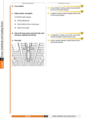 Frame,UnderbodyandCouplingDeviceSection3
b) Cross members
c) Engine, gearbox, cab supports
To check the engine supports:
◆ Set the parking brake;
◆ Put the vehicle in drive or reverse gear;
◆ Gently rev the engine.
d) Parts of the frame used to secure the body, load,
load space, suspension and steering
e) Floor joists
■ A cross member is missing, cracked, bent, perforated
by rust or not securely mounted.
■ A support is missing, cracked, damaged, broken, bent
or not securely mounted.
■ A component is missing, out of order, not securely
mounted, damaged, cracked, broken or bent.
■ A joist is missing, damaged, cracked, broken, bent or
not securely mounted.
FRAME, UNDERBODY AND COUPLING DEVICESECTION 3 30
PARTS AND PROCEDURES DESCRIPTION OF DEFECT
Joist
Joist
 