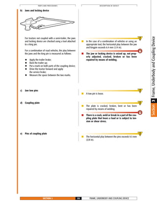 b) Jaws and locking device
For tractors not coupled with a semi-trailer, the jaws
and locking device are checked using a tool attached
to a king pin.
For a combination of road vehicles, the play between
the jaws and the king pin is measured as follows:
◆ Apply the trailer brake;
◆ Back the trailer up;
◆ Put a mark on both parts of the coupling device;
◆ Drive the tractor forward and apply
the service brake;
◆ Measure the space between the two marks.
c) Jaw tow pins
d) Coupling plate
e) Pins of coupling plate
■ In the case of a combination of vehicles or using an
appropriate tool, the horizontal play between the jaw
and kingpin exceeds 6.4 mm (1/4 in).
■ The jaw or locking device is seized up, not prop-
erly adjusted, cracked, broken or has been
repaired by means of welding.
■ A tow pin is loose.
■ The plate is cracked, broken, bent or has been
repaired by means of welding.
■ There is a crack, weld or break in a part of the cou-
pling plate that bears a load or is subject to ten-
sion or shear stress.
■ The horizontal play between the pins exceeds 9.5 mm
(3/8 in).
FRAME, UNDERBODY AND COUPLING DEVICESECTION 3 35
PARTS AND PROCEDURES DESCRIPTION OF DEFECT
Section3Frame,UnderbodyandCouplingDevice
 