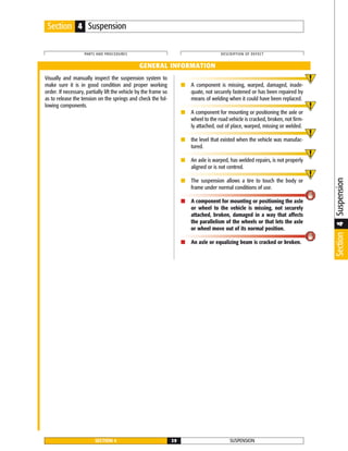 Visually and manually inspect the suspension system to
make sure it is in good condition and proper working
order. If necessary, partially lift the vehicle by the frame so
as to release the tension on the springs and check the fol-
lowing components.
■ A component is missing, warped, damaged, inade-
quate, not securely fastened or has been repaired by
means of welding when it could have been replaced.
■ A component for mounting or positioning the axle or
wheel to the road vehicle is cracked, broken, not firm-
ly attached, out of place, warped, missing or welded.
■ the level that existed when the vehicle was manufac-
tured.
■ An axle is warped, has welded repairs, is not properly
aligned or is not centred.
■ The suspension allows a tire to touch the body or
frame under normal conditions of use.
■ A component for mounting or positioning the axle
or wheel to the vehicle is missing, not securely
attached, broken, damaged in a way that affects
the parallelism of the wheels or that lets the axle
or wheel move out of its normal position.
■ An axle or equalizing beam is cracked or broken.
SUSPENSIONSECTION 4 39
PARTS AND PROCEDURES DESCRIPTION OF DEFECT
GENERAL INFORMATION
Section 4 Suspension
Section4Suspension
 