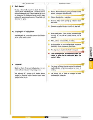 SUSPENSIONSECTION 4 45
PARTS AND PROCEDURES DESCRIPTION OF DEFECT
l) Shock absorber
Visually and manually inspect the shock absorbers,
supports, bolts and rubber pads. For vehicles whose
gross vehicle weight rating is less than 4,500 kg, check
the efficiency of the shock absorbers by pushing down
and quickly releasing each corner of the vehicle and
observing the spring.
■ A shock absorber is missing, poorly installed, cracked,
broken, damaged or not functioning.
■ A shock absorber has a major leak.
■ A corner of the vehicle springs up and down more
than twice.
■ A support is cracked, broken or not firmly attached.
Section4Suspension
n) Torque rod
Check the play in the torque rod by placing a pry bar
under each extremity and then pressing down.
N.B.: Welding of a torque rod is allowed where
required to adjust the length of a replacement beam
supplied in two pieces.
■ The torque rod is not securely mounted, is damaged,
cracked, broken or has been repaired by means of
welding.
■ The bearing, ring or sleeve is damaged or shows
significant play in the axle.
m) Air spring and air supply system
In vehicles with air suspension systems, check the air
spring and air supply system.
■ An air spring leaks, is not securely mounted on the
structure or is so cut or cracked that the cord is
exposed.
■ A line, valve or connection has an air leak.
■ Air is supplied to the system before the air pressure in
the braking circuit reaches 450 kPa (65 psi)
■ The air pressure adjustment valve is inadequate.
■ There is an air leak in the suspension system that
cannot be offset by the compressor when the
engine is idling.
 