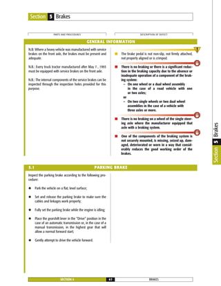 N.B: Where a heavy vehicle was manufactured with service
brakes on the front axle, the brakes must be present and
adequate.
N.B.: Every truck tractor manufactured after May 7 , 1993
must be equipped with service brakes on the front axle.
N.B.: The internal components of the service brakes can be
inspected through the inspection holes provided for this
purpose.
■ The brake pedal is not non-slip, not firmly attached,
not properly aligned or is crimped.
■ There is no braking or there is a significant reduc-
tion in the braking capacity due to the absence or
inadequate operation of a component of the brak-
ing system:
– On one wheel or a dual wheel assembly
in the case of a road vehicle with one
or two axles;
or
– On two single wheels or two dual wheel
assemblies in the case of a vehicle with
three axles or more.
■ There is no braking on a wheel of the single steer-
ing axle where the manufacturer equipped that
axle with a braking system.
■ One of the components of the braking system is
not securely mounted, is missing, seized up, dam-
aged, deteriorated or worn in a way that consid-
erably reduces the good working order of the
brakes.
Inspect the parking brake according to the following pro-
cedure:
◆ Park the vehicle on a flat, level surface;
◆ Set and release the parking brake to make sure the
cables and linkages work properly;
◆ Fully set the parking brake while the engine is idling;
◆ Place the gearshift lever in the “Drive” position in the
case of an automatic transmission or, in the case of a
manual transmission, in the highest gear that will
allow a normal forward start;
◆ Gently attempt to drive the vehicle forward.
BRAKESSECTION 5 47
PARTS AND PROCEDURES DESCRIPTION OF DEFECT
Section 5 Brakes
GENERAL INFORMATION
5.1 PARKING BRAKE
Section5Brakes
 
