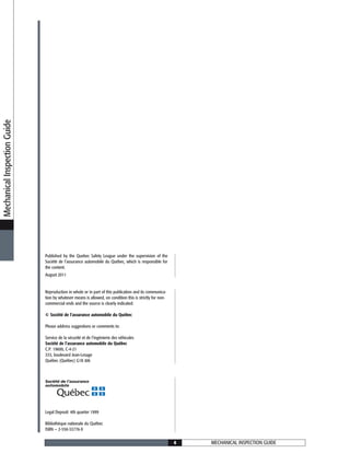 Legal Deposit: 4th quarter 1999
Bibliothèque nationale du Québec
ISBN — 2-550-33776-X
Published by the Quebec Safety League under the supervision of the
Société de l’assurance automobile du Québec, which is responsible for
the content.
August 2011
Reproduction in whole or in part of this publication and its communica-
tion by whatever means is allowed, on condition this is strictly for non-
commercial ends and the source is clearly indicated.
© Société de l’assurance automobile du Québec
Please address suggestions or comments to:
Service de la sécurité et de l’ingénierie des véhicules
Société de l’assurance automobile du Québec
C.P. 19600, C-4-21
333, boulevard Jean-Lesage
Québec (Québec) G1K 8J6
MechanicalInspectionGuide
MECHANICAL INSPECTION GUIDE4
 