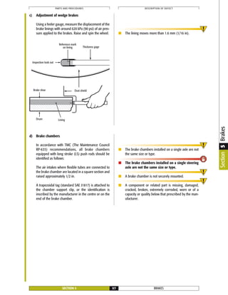 BRAKESSECTION 5 57
PARTS AND PROCEDURES DESCRIPTION OF DEFECT
Thickness gage
Dust shield
Drum Lining
Inspection look out
Brake shoe
Reference mark
on lining
c) Adjustment of wedge brakes
Using a feeler gauge, measure the displacement of the
brake linings with around 620 kPa (90 psi) of air pres-
sure applied to the brakes. Raise and spin the wheel. ■ The lining moves more than 1.6 mm (1/16 in).
Section5Brakes
d) Brake chambers
In accordance with TMC (The Maintenance Council
RP-635) recommendations, all brake chambers
equipped with long stroke (LS) push rods should be
identified as follows:
The air intakes where flexible tubes are connected to
the brake chamber are located in a square section and
raised approximately 1/2 in.
A trapezoidal tag (standard SAE J1817) is attached to
the chamber support clip, or the identification is
inscribed by the manufacturer in the centre or on the
end of the brake chamber.
■ The brake chambers installed on a single axle are not
the same size or type.
■ The brake chambers installed on a single steering
axle are not the same size or type.
■ A brake chamber is not securely mounted.
■ A component or related part is missing, damaged,
cracked, broken, extremely corroded, worn or of a
capacity or quality below that prescribed by the man-
ufacturer.
 