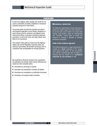 MECHANICAL INSPECTION GUIDEAVANT-PROPOS 5
Mechanical Inspection Guide
As part of its highway safety mandate, the Société de l’as-
surance automobile du Québec established a mechanical
inspection program for road vehicles.
The present guide sets forth the inspection procedures
and standards applicable to most vehicles. Designed as a
quick reference tool for mechanics and highway carrier
enforcement officers, it describes mechanical inspection
procedures as well as the minor and major defects most
likely to be encountered.
The contents of this guide are drawn from the Highway
Safety Code and the Regulation respecting safety stan-
dards for road vehicles. We therefore encourage users to
consult the Code and Regulation for all legal questions.
FOREWORD
We would like to thank the Direction de la coordination
des opérations de contrôle routier and the following asso-
ciations for their invaluable advice:
❚ Association du camionage du Québec
❚ Association des propriétaires d’autobus du Québec
❚ Association des mandataires en vérification mécanique
❚ Association du transport écolier du Québec
Foreword
MECHANICAL INSPECTION
The SAAQ has implemented various measures to
protect the public against the risks inherent in
use of the road, one of which is to ensure that
vehicles using Québec roads are mechanically
safe. Therefore, certain types of vehicle are
required to undergo a sporadic or periodic
mechanical inspection.
Limits of the technical appraisal
The technical appraisal is a legal requirement. It
consists of a visual inspection of the compo-
nents listed in this guide. To find out whether
your vehicle is mechanically safe, we highly rec-
ommend that you submit it to a mechanical
inspection by your mechanic as well.
 