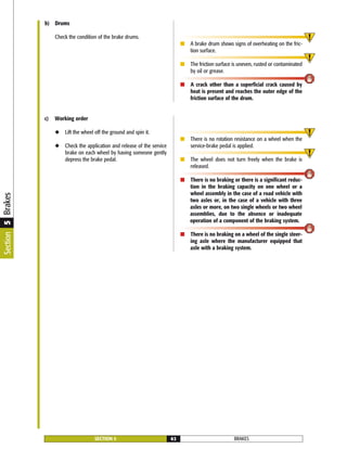 BRAKESSECTION 5 62
b) Drums
Check the condition of the brake drums.
■ A brake drum shows signs of overheating on the fric-
tion surface.
■ The friction surface is uneven, rusted or contaminated
by oil or grease.
■ A crack other than a superficial crack caused by
heat is present and reaches the outer edge of the
friction surface of the drum.
c) Working order
◆ Lift the wheel off the ground and spin it.
◆ Check the application and release of the service
brake on each wheel by having someone gently
depress the brake pedal.
■ There is no rotation resistance on a wheel when the
service-brake pedal is applied.
■ The wheel does not turn freely when the brake is
released.
■ There is no braking or there is a significant reduc-
tion in the braking capacity on one wheel or a
wheel assembly in the case of a road vehicle with
two axles or, in the case of a vehicle with three
axles or more, on two single wheels or two wheel
assemblies, due to the absence or inadequate
operation of a component of the braking system.
■ There is no braking on a wheel of the single steer-
ing axle where the manufacturer equipped that
axle with a braking system.
Section5Brakes
 