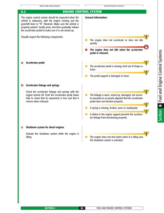 FUEL AND ENGINE CONTROL SYSTEMSSECTION 6 65
PARTS AND PROCEDURES DESCRIPTION OF DEFECT
The engine control system should be inspected when the
vehicle is stationary, with the engine running and the
gearshift lever in “N” (Neutral). Make sure the vehicle is
properly parked. Gently press and then gradually release
the accelerator pedal to make sure it is not seized up.
Visually inspect the following components:
General Information:
■ The engine does not accelerate or does not idle
quickly.
■ The engine does not idle when the accelerator
pedal is released.
6.2 ENGINE CONTROL SYSTEM
a) Accelerator pedal
■ The accelerator pedal is missing, bent out of shape or
loose.
■ The pedal support is damaged or loose.
b) Accelerator linkage and springs
Check the accelerator linkage and springs with the
engine turned off. Push the accelerator pedal down
fully to check thet its movement is free and that it
returns when released.
■ The linkage is worn, seized up, damaged, not secure-
ly mounted or so poorly adjusted that the accelerator
pedal does not function properly.
■ A spring is missing, broken, worn or inadequate.
■ A defect in the engine support prevents the accelera-
tor linkage from functioning properly.
c) Shutdown system for diesel engines
Activate the shutdown system while the engine is
idling. ■ The engine does not shut down when it is idling and
the shutdown system is activated.
Section6FuelandEngineControlSystems
 
