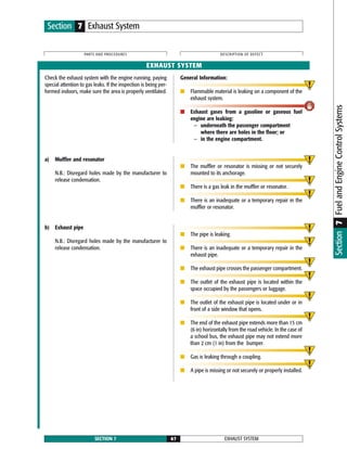 Check the exhaust system with the engine running, paying
special attention to gas leaks. If the inspection is being per-
formed indoors, make sure the area is properly ventilated.
General Information:
■ Flammable material is leaking on a component of the
exhaust system.
■ Exhaust gases from a gasoline or gaseous fuel
engine are leaking:
— underneath the passenger compartment
where there are holes in the floor; or
— in the engine compartment.
EXHAUST SYSTEMSECTION 7 67
PARTS AND PROCEDURES DESCRIPTION OF DEFECT
Section 7 Exhaust System
EXHAUST SYSTEM
a) Muffler and resonator
N.B.: Disregard holes made by the manufacturer to
release condensation.
■ The muffler or resonator is missing or not securely
mounted to its anchorage.
■ There is a gas leak in the muffler or resonator.
■ There is an inadequate or a temporary repair in the
muffler or resonator.
Section7FuelandEngineControlSystems
b) Exhaust pipe
N.B.: Disregard holes made by the manufacturer to
release condensation.
■ The pipe is leaking.
■ There is an inadequate or a temporary repair in the
exhaust pipe.
■ The exhaust pipe crosses the passenger compartment.
■ The outlet of the exhaust pipe is located within the
space occupied by the passengers or luggage.
■ The outlet of the exhaust pipe is located under or in
front of a side window that opens.
■ The end of the exhaust pipe extends more than 15 cm
(6 in) horizontally from the road vehicle. In the case of
a school bus, the exhaust pipe may not extend more
than 2 cm (1 in) from the bumper.
■ Gas is leaking through a coupling.
■ A pipe is missing or not securely or properly installed.
 