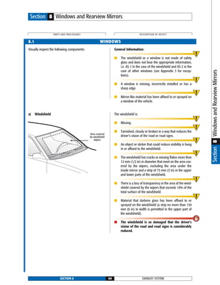 Visually inspect the following components: General Information:
■ The windshield or a window is not made of safety
glass and does not bear the appropriate information,
i.e. AS 1 in the case of the windshield and AS 2 in the
case of other windows (see Appendix 3 for excep-
tions).
■ A window is missing, incorrectly installed or has a
sharp edge.
■ Mirror-like material has been affixed to or sprayed on
a window of the vehicle.
a) Windshield The windshield is:
■ Missing.
■ Tarnished, cloudy or broken in a way that reduces the
driver’s vision of the road or road signs.
■ An object or sticker that could reduce visibility is hung
in or affixed to the windshield.
■ The windshield has cracks or missing flakes more than
12 mm (1/2 in) in diameter that meet on the area cov-
ered by the wipers, excluding the area under the
inside mirror and a strip of 75 mm (3 in) in the upper
and lower parts of the windshield.
■ There is a loss of transparency in the area of the wind-
shield covered by the wipers that exceeds 10% of the
total surface of the windshield.
■ Material that darkens glass has been affixed to or
sprayed on the windshield (a strip no more than 150
mm (6 in) in width is permitted in the upper part of
the windshield).
■ The windshield is so damaged that the driver’s
vision of the road and road signs is considerably
reduced.
EXHAUST SYSTEMSECTION 8 69
PARTS AND PROCEDURES DESCRIPTION OF DEFECT
Section 8 Windows and Rearview Mirrors
8.1 WINDOWS
Area covered
by windshield
wipers
Section8WindowsandRearviewMirrors
 