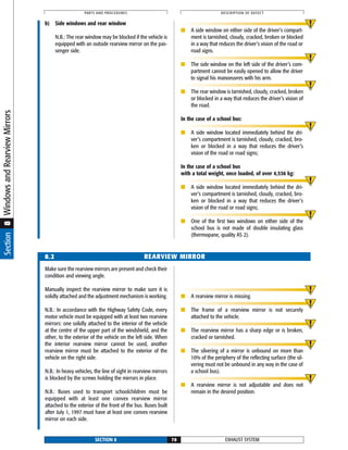 Section8WindowsandRearviewMirrors
b) Side windows and rear window
N.B.: The rear window may be blocked if the vehicle is
equipped with an outside rearview mirror on the pas-
senger side.
■ A side window on either side of the driver’s compart-
ment is tarnished, cloudy, cracked, broken or blocked
in a way that reduces the driver’s vision of the road or
road signs.
■ The side window on the left side of the driver’s com-
partment cannot be easily opened to allow the driver
to signal his manoeuvres with his arm.
■ The rear window is tarnished, cloudy, cracked, broken
or blocked in a way that reduces the driver’s vision of
the road.
In the case of a school bus:
■ A side window located immediately behind the dri-
ver’s compartment is tarnished, cloudy, cracked, bro-
ken or blocked in a way that reduces the driver’s
vision of the road or road signs;
In the case of a school bus
with a total weight, once loaded, of over 4,536 kg:
■ A side window located immediately behind the dri-
ver’s compartment is tarnished, cloudy, cracked, bro-
ken or blocked in a way that reduces the driver’s
vision of the road or road signs;
■ One of the first two windows on either side of the
school bus is not made of double insulating glass
(thermopane, quality AS 2).
EXHAUST SYSTEMSECTION 8 70
PARTS AND PROCEDURES DESCRIPTION OF DEFECT
Make sure the rearview mirrors are present and check their
condition and viewing angle.
Manually inspect the rearview mirror to make sure it is
solidly attached and the adjustment mechanism is working.
N.B.: In accordance with the Highway Safety Code, every
motor vehicle must be equipped with at least two rearview
mirrors: one solidly attached to the interior of the vehicle
at the centre of the upper part of the windshield, and the
other, to the exterior of the vehicle on the left side. When
the interior rearview mirror cannot be used, another
rearview mirror must be attached to the exterior of the
vehicle on the right side.
N.B.: In heavy vehicles, the line of sight in rearview mirrors
is blocked by the screws holding the mirrors in place.
N.B.: Buses used to transport schoolchildren must be
equipped with at least one convex rearview mirror
attached to the exterior of the front of the bus. Buses built
after July 1, 1997 must have at least one convex rearview
mirror on each side.
■ A rearview mirror is missing.
■ The frame of a rearview mirror is not securely
attached to the vehicle.
■ The rearview mirror has a sharp edge or is broken,
cracked or tarnished.
■ The silvering of a mirror is unbound on more than
10% of the periphery of the reflecting surface (the sil-
vering must not be unbound in any way in the case of
a school bus).
■ A rearview mirror is not adjustable and does not
remain in the desired position.
8.2 REARVIEW MIRROR
 
