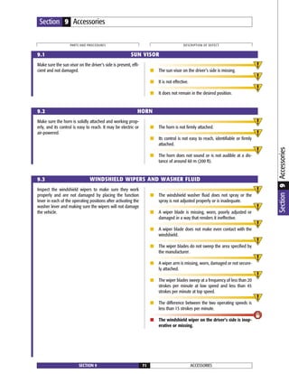 Make sure the sun visor on the driver’s side is present, effi-
cient and not damaged. ■ The sun visor on the driver’s side is missing.
■ It is not effective.
■ It does not remain in the desired position.
Inspect the windshield wipers to make sure they work
properly and are not damaged by placing the function
lever in each of the operating positions after activating the
washer lever and making sure the wipers will not damage
the vehicle.
■ The windshield washer fluid does not spray or the
spray is not adjusted properly or is inadequate.
■ A wiper blade is missing, worn, poorly adjusted or
damaged in a way that renders it ineffective.
■ A wiper blade does not make even contact with the
windshield.
■ The wiper blades do not sweep the area specified by
the manufacturer.
■ A wiper arm is missing, worn, damaged or not secure-
ly attached.
■ The wiper blades sweep at a frequency of less than 20
strokes per minute at low speed and less than 45
strokes per minute at top speed.
■ The difference between the two operating speeds is
less than 15 strokes per minute.
■ The windshield wiper on the driver’s side is inop-
erative or missing.
ACCESSORIESSECTION 9 71
PARTS AND PROCEDURES DESCRIPTION OF DEFECT
Section 9 Accessories
9.1 SUN VISOR
9.2 HORN
9.3 WINDSHIELD WIPERS AND WASHER FLUID
Make sure the horn is solidly attached and working prop-
erly, and its control is easy to reach. It may be electric or
air-powered.
■ The horn is not firmly attached.
■ Its control is not easy to reach, identifiable or firmly
attached.
■ The horn does not sound or is not audible at a dis-
tance of around 60 m (200 ft).
Section9Accessories
 