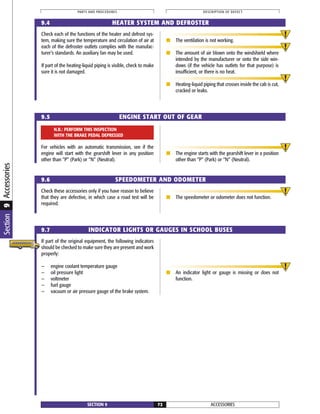 Check each of the functions of the heater and defrost sys-
tem, making sure the temperature and circulation of air at
each of the defroster outlets complies with the manufac-
turer’s standards. An auxiliary fan may be used.
If part of the heating-liquid piping is visible, check to make
sure it is not damaged.
■ The ventilation is not working.
■ The amount of air blown onto the windshield where
intended by the manufacturer or onto the side win-
dows (if the vehicle has outlets for that purpose) is
insufficient, or there is no heat.
■ Heating-liquid piping that crosses inside the cab is cut,
cracked or leaks.
For vehicles with an automatic transmission, see if the
engine will start with the gearshift lever in any position
other than “P” (Park) or “N” (Neutral).
■ The engine starts with the gearshift lever in a position
other than “P” (Park) or “N” (Neutral).
Check these accessories only if you have reason to believe
that they are defective, in which case a road test will be
required.
■ The speedometer or odometer does not function.
ACCESSORIESSECTION 9 72
PARTS AND PROCEDURES DESCRIPTION OF DEFECT
9.4 HEATER SYSTEM AND DEFROSTER
9.5 ENGINE START OUT OF GEAR
9.6 SPEEDOMETER AND ODOMETER
9.7 INDICATOR LIGHTS OR GAUGES IN SCHOOL BUSES
N.B.: PERFORM THIS INSPECTION
WITH THE BRAKE PEDAL DEPRESSED
If part of the original equipment, the following indicators
should be checked to make sure they are present and work
properly:
— engine coolant temperature gauge
— oil pressure light
— voltmeter
— fuel gauge
— vacuum or air pressure gauge of the brake system.
■ An indicator light or gauge is missing or does not
function.
Section9Accessories
 