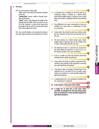 TIRES AND WHEELSSECTION 10 77
PARTS AND PROCEDURES DESCRIPTION OF DEFECT
Section10TiresandWheels
c) Tire wear
N.B.: For the purposes of this guide,
— “size” means: the width and diameter indicated
on the tire.
— “construction” means: radial or bias-ply (stan-
dard construction).
— “series” means: ratio between the height of the
sidewall and the width of the tire (series 50, 60,
70 or 80). Example: a series 60 tire means that
the height of the tire rim from the ground equals
60% of the width of the tread.
N.B.: You can tell whether a tire touches the body or
any other rigid component by checking for tire marks.
■ A retreaded tire is installed on the front axle of an
emergency vehicle, a minibus or a vehicle whose
gross vehicle weight rating is 4,500 kg or more, except
where the vehicle is equipped with two front steering
axles.
■ Tires differing in size, type, construction or series are
installed on a same axle or a combination of axles
(e.g. dual axle).
■ Except where the vehicle has dual rear wheels, radial
tires are mounted on the front and bias-ply tires on
the rear.
■ The front wheels of a vehicle whose gross vehicle
weight rating is 4,500 kg or less are of a smaller series
or have a tread wider than the rear tires.
■ The diameter of tires in a dual tire set, measured at
the tread, differs by more than 13 mm (1/2 in), or a
tire touches another in the case of dual tires.
■ A tire is a smaller size than the minimum dimension
indicated by the vehicle manufacturer.
■ A tire touches the body or another component of the
vehicle in every position of the suspension or steering
(see note beside this description).
■ A tire bears marks or wording to indicate that it is for
restricted use or not suited for use on public roads,
unless it is mounted on a truck specially adapted for
agricultural purposes.
■ A unidirectional tire is not mounted according to the
tire manufacturer’s standards.
■ A tire touches a fixed part of the vehicle.
■ A single tire or dual tires in the same wheel
assembly are designed for off-road driving unless
they are mounted on a truck specially designed for
agricultural purposes.
 