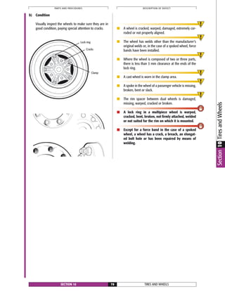 b) Condition
Visually inspect the wheels to make sure they are in
good condition, paying special attention to cracks. ■ A wheel is cracked, warped, damaged, extremely cor-
roded or not properly aligned.
■ The wheel has welds other than the manufacturer’s
original welds or, in the case of a spoked wheel, force
bands have been installed.
■ Where the wheel is composed of two or three parts,
there is less than 3 mm clearance at the ends of the
lock ring.
■ A cast wheel is worn in the clamp area.
■ A spoke in the wheel of a passenger vehicle is missing,
broken, bent or slack.
■ The rim spacer between dual wheels is damaged,
missing, warped, cracked or broken.
■ A lock ring in a multipiece wheel is warped,
cracked, bent, broken, not firmly attached, welded
or not suited for the rim on which it is mounted.
■ Except for a force band in the case of a spoked
wheel, a wheel has a crack, a breach, an elongat-
ed bolt hole or has been repaired by means of
welding.
TIRES AND WHEELSSECTION 10 79
PARTS AND PROCEDURES DESCRIPTION OF DEFECT
Section10TiresandWheels
Lock ring
Cracks
Clamp
 