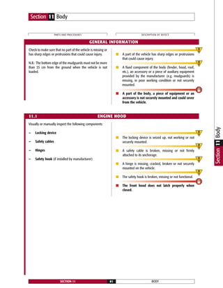 Check to make sure that no part of the vehicle is missing or
has sharp edges or protrusions that could cause injury.
N.B.: The bottom edge of the mudguards must not be more
than 35 cm from the ground when the vehicle is not
loaded.
■ A part of the vehicle has sharp edges or protrusions
that could cause injury.
■ A fixed component of the body (fender, hood, roof,
etc.), an accessory or a piece of auxiliary equipment
provided by the manufacturer (e.g. mudguards) is
missing, in poor working condition or not securely
mounted.
■ A part of the body, a piece of equipment or an
accessory is not securely mounted and could sever
from the vehicle.
Visually or manually inspect the following components:
— Locking device
— Safety cables
— Hinges
— Safety hook (if installed by manufacturer)
■ The locking device is seized up, not working or not
securely mounted.
■ A safety cable is broken, missing or not firmly
attached to its anchorage.
■ A hinge is missing, cracked, broken or not securely
mounted on the vehicle.
■ The safety hook is broken, missing or not functional.
■ The front hood does not latch properly when
closed.
BODYSECTION 11 81
PARTS AND PROCEDURES DESCRIPTION OF DEFECT
Section 11 Body
GENERAL INFORMATION
11.1 ENGINE HOOD
Section11Body
 