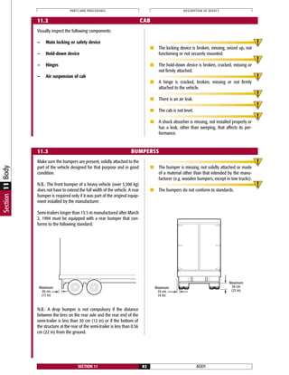 Make sure the bumpers are present, solidly attached to the
part of the vehicle designed for that purpose and in good
condition.
N.B.: The front bumper of a heavy vehicle (over 5,500 kg)
does not have to extend the full width of the vehicle. A rear
bumper is required only if it was part of the original equip-
ment installed by the manufacturer.
Semi-trailers longer than 15.5 m manufactured after March
2, 1994 must be equipped with a rear bumper that con-
forms to the following standard:
■ The bumper is missing, not solidly attached or made
of a material other than that intended by the manu-
facturer (e.g. wooden bumpers, except in tow trucks).
■ The bumpers do not conform to standards.
BODYSECTION 11 82
PARTS AND PROCEDURES DESCRIPTION OF DEFECT
11.2 CAB
11.3 BUMPERSS
Visually inspect the following components:
— Main locking or safety device
— Hold-down device
— Hinges
— Air suspension of cab
■ The locking device is broken, missing, seized up, not
functioning or not securely mounted.
■ The hold-down device is broken, cracked, missing or
not firmly attached.
■ A hinge is cracked, broken, missing or not firmly
attached to the vehicle.
■ There is an air leak.
■ The cab is not level.
■ A shock absorber is missing, not installed properly or
has a leak, other than weeping, that affects its per-
formance.
Maximum
30 cm
(12 in)
Maximum
56 cm
(22 in)
Maximum
10 cm
(4 in)
Section11Body
N.B.: A drop bumper is not compulsory if the distance
between the tires on the rear axle and the rear end of the
semi-trailer is less than 30 cm (12 in) or if the bottom of
the structure at the rear of the semi-trailer is less than 0.56
cm (22 in) from the ground.
 