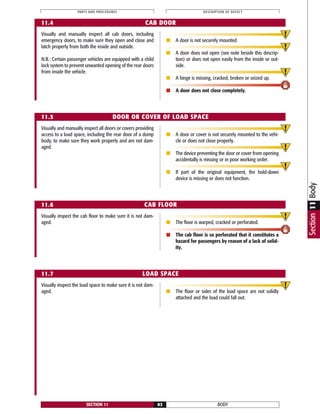 Visually and manually inspect all cab doors, including
emergency doors, to make sure they open and close and
latch properly from both the inside and outside.
N.B.: Certain passenger vehicles are equipped with a child
lock system to prevent unwanted opening of the rear doors
from inside the vehicle.
■ A door is not securely mounted.
■ A door does not open (see note beside this descrip-
tion) or does not open easily from the inside or out-
side.
■ A hinge is missing, cracked, broken or seized up.
■ A door does not close completely.
Visually inspect the cab floor to make sure it is not dam-
aged. ■ The floor is warped, cracked or perforated.
■ The cab floor is so perforated that it constitutes a
hazard for passengers by reason of a lack of solid-
ity.
BODYSECTION 11 83
PARTS AND PROCEDURES DESCRIPTION OF DEFECT
11.4 CAB DOOR
11.5 DOOR OR COVER OF LOAD SPACE
11.6 CAB FLOOR
11.7 LOAD SPACE
Visually and manually inspect all doors or covers providing
access to a load space, including the rear door of a dump
body, to make sure they work properly and are not dam-
aged.
■ A door or cover is not securely mounted to the vehi-
cle or does not close properly.
■ The device preventing the door or cover from opening
accidentally is missing or in poor working order.
■ If part of the original equipment, the hold-down
device is missing or does not function.
Visually inspect the load space to make sure it is not dam-
aged. ■ The floor or sides of the load space are not solidly
attached and the load could fall out.
Section11Body
 