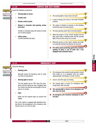 Check the following:
— Working order
Manually inspect all emergency exits to make
sure they are operational.
— Warning light or buzzer
Turn the ignition key to “ON” open the emer-
gency exit and, where the exit is equipped with
one, check to see that the warning light or buzzer
goes on or sounds.
— Signs
Make sure the required signs are present and
legible.
N.B.: If the vehicle is equipped with wheelchair lock-
ing devices, the passageway to the emergency exits
must be over 81.2 cm (32 in) wide.
■ The emergency exit cannot be easily opened or closed
from inside or, if so designed, from the outside
(approximately 180 Newton, or 40 lb, of force).
■ Some or all of the signs are missing.
■ The warning light or buzzer for emergency exits,
except doors, does not work.
■ The warning light or buzzer of an emergency exit
door does not work.
■ An emergency exit is blocked, inadequate or does
not open.
BODYSECTION 11 85
PARTS AND PROCEDURES DESCRIPTION OF DEFECT
11.11 EMERGENCY EXIT
Section11Body
11.10 SERVICE AND EXIT DOORS
Inspect the following components:
— Warning light or buzzer
— Flexible seals
— Remote control system
— Manual or automatic door-opening system
(exit door)
Visually or manually inspect the system to make
sure it works properly.
— Safety system
(remote-controlled exit door)
■ The warning light or buzzer does not work.
■ A seal is missing, torn, loose or not made of flexible
material.
■ The system is blocked or jammed, or the disabling
mechanism does not work properly.
■ The door-opening system does not work properly.
■ When the system is in the “closed” position, the exit
door opens with a moderate push and the warning
light or buzzer does not go on or sound.
■ When the system is in the “open” position, the brake
or accelerator interlock mechanisms do not work.
■ The safety system protecting against the accidental
opening of doors is out of order (for a bus
equipped with automatic doors).
 