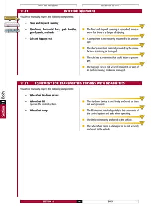 Section11Body
Visually or manually inspect the following components:
— Wheelchair tie-down device
— Wheelchair lift
Operate the control system.
— Wheelchair ramp
■ The tie-down device is not firmly anchored or does
not work properly.
■ The lift does not react adequately to the commands of
the control system and jerks when operating.
■ The lift is not securely anchored to the vehicle.
■ The wheelchair ramp is damaged or is not securely
anchored to the vehicle.
BODYSECTION 11 86
PARTS AND PROCEDURES DESCRIPTION OF DEFECT
11.13 EQUIPMENT FOR TRANSPORTING PERSONS WITH DISABILITIES
Visually or manually inspect the following components:
— Floor and stepwell covering
— Stanchions, horizontal bars, grab handles,
guard panels, seatbacks
— Cab and luggage rack
■ The floor and stepwell covering is so cracked, loose or
worn that there is a danger of tripping.
■ A component is not securely mounted to its anchor-
age.
■ The shock-absorbant material provided by the manu-
facturer is missing or damaged.
■ The cab has a protrusion that could injure a passen-
ger.
■ The luggage rack is not securely mounted, or one of
its parts is missing, broken or damaged.
11.12 INTERIOR EQUIPMENT
 