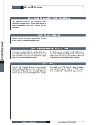 MECHANICAL INSPECTION GUIDEGENERAL INFORMATION 8
PRECEDENCE OF MANUFACTURER’S STANDARDS
UNITS OF MEASUREMENT
CONDITIONS FOR MECHANICAL INSPECTION
SAFETY RULE
The inspection procedures and compliance criteria
described in this guide may not apply to certain vehicles, in
which case the vehicle manufacturer’s standards shall take
precedence.
General Information
Imperial measures are indicated in parentheses for infor-
mation purposes and have no legal substance.
An inspection agent may refuse to inspect a vehicle where
dirt or other obstructing matter (ice, grease, rust, etc.) pre-
vents a complete visual inspection of all vehicle compo-
nents. The vehicle must be without a load.
The client may clean his vehicle himself and then come
back for an inspection or, with the client’s permission and
at his expense, the agent may clean the dirty or obstructed
components before proceeding with the inspection.
To ensure that the vehicle does not move unexpectedly
during inspection, wheel chocks should be placed in front
of and behind the drive axle on the driver’s side of the vehi-
cle or, in the case of a tandem axle, between the axles. Put
the gearshift lever in “N” (Neutral), release the parking
brake and turn the ignition switch to the “ON” position.
Never go underneath a vehicle with its engine running.
GeneralInformation
 