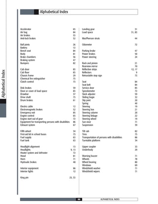 ALPHABETICAL INDEX90
Alphabetical Index
Accelerator 65
Air bag 84
Air brakes 53
Anti-lock brakes 52
Ball joints 26
Battery 12
Bench seat 84
Body 81
Brake chambers 56
Braking system 47
Bumpers 82
Cab door 83
Cab floor 83
Chassis frame 29
Chemical fire extinguisher 73
Clutch control 73
Disk brakes 59
Door or cover of load space 83
Drawbar 37
Drive shaft 73
Drum brakes 61
Electric cable 12
Electromagnetic brakes 52
Emergency exit 85
Engine control 65
Engine start out of gear 72
Equipment for transporting persons with disabilities 86
Exhaust system 67
Fifth wheel 34
First-aid kit in school buses 73
Fuel supply 63
Fuel tank 63
Headlight alignment 13
Headlights 9, 13
Heater system and defroster 72
Hood 81
Horn 71
Hydraulic brakes 48
Interior equipment 86
Interior lights 12
King pin 25, 33
Landing gear 31
Load space 31, 83
MacPherson struts 44
Odometer 72
Parking brake 47
Power brakes 50
Power steering 24
Rack and pinion 21
Rearview mirror 70
Reflective strips 12, 17
Reflectors 9
Retractable stop sign 73
Seat 84
Seat belt 84
Service door 85
Speedometer 72
Slack adjuster 59
Sliding bogie 32
Slip joint 20
Spring 40
Steering 19
Steering box 21
Steering column 20
Steering linkage 22
Steering wheel 19
Sun visor 71
Suspension 39
Tilt cab 82
Tires 75
Transportation of persons with disabilities 86
Turntable platform 34
Upper coupler 33
Underbody 29
Warning buzzer 71
Wheels 78
Wheel bearing 80
Windows 69
Windshield washer 71
Windshield wipers 71
AlphabeticalIndex
 