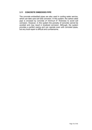 3.11 CONCRETE EMBEDDED PIPE
The concrete embedded pipes are also used in cooling water service,
which can take care soil side corrosion. In this system, the carbon steel
pipe is encased by concrete of minimum 6” thickness to avoid soil
corrosion. However, in this system the porosity of concrete cannot be
avoided and may result in localized corrosion. Although, the system
provides a perfect casing and can operate even with corroded pipes,
but any local repair is difficult and cumbersome.
Page 10 of 183
 
