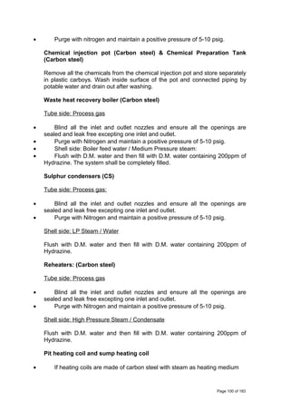 • Purge with nitrogen and maintain a positive pressure of 5-10 psig.
Chemical injection pot (Carbon steel) & Chemical Preparation Tank
(Carbon steel)
Remove all the chemicals from the chemical injection pot and store separately
in plastic carboys. Wash inside surface of the pot and connected piping by
potable water and drain out after washing.
Waste heat recovery boiler (Carbon steel)
Tube side: Process gas
• Blind all the inlet and outlet nozzles and ensure all the openings are
sealed and leak free excepting one inlet and outlet.
• Purge with Nitrogen and maintain a positive pressure of 5-10 psig.
• Shell side: Boiler feed water / Medium Pressure steam:
• Flush with D.M. water and then fill with D.M. water containing 200ppm of
Hydrazine. The system shall be completely filled.
Sulphur condensers (CS)
Tube side: Process gas:
• Blind all the inlet and outlet nozzles and ensure all the openings are
sealed and leak free excepting one inlet and outlet.
• Purge with Nitrogen and maintain a positive pressure of 5-10 psig.
Shell side: LP Steam / Water
Flush with D.M. water and then fill with D.M. water containing 200ppm of
Hydrazine.
Reheaters: (Carbon steel)
Tube side: Process gas
• Blind all the inlet and outlet nozzles and ensure all the openings are
sealed and leak free excepting one inlet and outlet.
• Purge with Nitrogen and maintain a positive pressure of 5-10 psig.
Shell side: High Pressure Steam / Condensate
Flush with D.M. water and then fill with D.M. water containing 200ppm of
Hydrazine.
Pit heating coil and sump heating coil
• If heating coils are made of carbon steel with steam as heating medium
Page 100 of 183
 