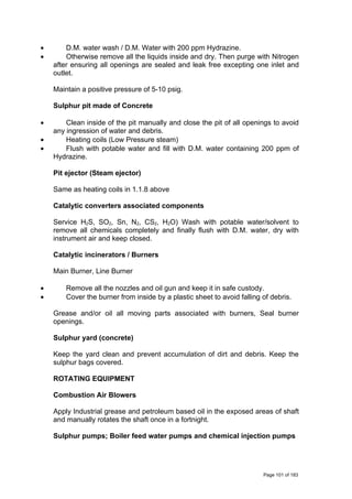 • D.M. water wash / D.M. Water with 200 ppm Hydrazine.
• Otherwise remove all the liquids inside and dry. Then purge with Nitrogen
after ensuring all openings are sealed and leak free excepting one inlet and
outlet.
Maintain a positive pressure of 5-10 psig.
Sulphur pit made of Concrete
• Clean inside of the pit manually and close the pit of all openings to avoid
any ingression of water and debris.
• Heating coils (Low Pressure steam)
• Flush with potable water and fill with D.M. water containing 200 ppm of
Hydrazine.
Pit ejector (Steam ejector)
Same as heating coils in 1.1.8 above
Catalytic converters associated components
Service H2S, SO2, Sn, N2, CS2, H2O) Wash with potable water/solvent to
remove all chemicals completely and finally flush with D.M. water, dry with
instrument air and keep closed.
Catalytic incinerators / Burners
Main Burner, Line Burner
• Remove all the nozzles and oil gun and keep it in safe custody.
• Cover the burner from inside by a plastic sheet to avoid falling of debris.
Grease and/or oil all moving parts associated with burners, Seal burner
openings.
Sulphur yard (concrete)
Keep the yard clean and prevent accumulation of dirt and debris. Keep the
sulphur bags covered.
ROTATING EQUIPMENT
Combustion Air Blowers
Apply Industrial grease and petroleum based oil in the exposed areas of shaft
and manually rotates the shaft once in a fortnight.
Sulphur pumps; Boiler feed water pumps and chemical injection pumps
Page 101 of 183
 
