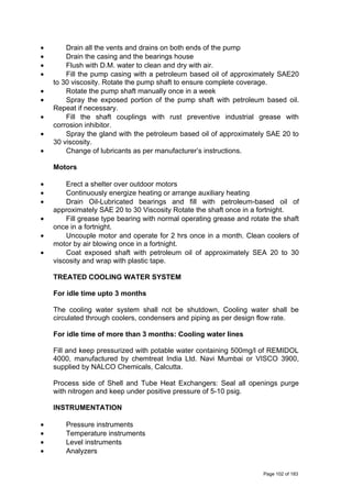 • Drain all the vents and drains on both ends of the pump
• Drain the casing and the bearings house
• Flush with D.M. water to clean and dry with air.
• Fill the pump casing with a petroleum based oil of approximately SAE20
to 30 viscosity. Rotate the pump shaft to ensure complete coverage.
• Rotate the pump shaft manually once in a week
• Spray the exposed portion of the pump shaft with petroleum based oil.
Repeat if necessary.
• Fill the shaft couplings with rust preventive industrial grease with
corrosion inhibitor.
• Spray the gland with the petroleum based oil of approximately SAE 20 to
30 viscosity.
• Change of lubricants as per manufacturer’s instructions.
Motors
• Erect a shelter over outdoor motors
• Continuously energize heating or arrange auxiliary heating
• Drain Oil-Lubricated bearings and fill with petroleum-based oil of
approximately SAE 20 to 30 Viscosity Rotate the shaft once in a fortnight.
• Fill grease type bearing with normal operating grease and rotate the shaft
once in a fortnight.
• Uncouple motor and operate for 2 hrs once in a month. Clean coolers of
motor by air blowing once in a fortnight.
• Coat exposed shaft with petroleum oil of approximately SEA 20 to 30
viscosity and wrap with plastic tape.
TREATED COOLING WATER SYSTEM
For idle time upto 3 months
The cooling water system shall not be shutdown, Cooling water shall be
circulated through coolers, condensers and piping as per design flow rate.
For idle time of more than 3 months: Cooling water lines
Fill and keep pressurized with potable water containing 500mg/l of REMIDOL
4000, manufactured by chemtreat India Ltd. Navi Mumbai or VISCO 3900,
supplied by NALCO Chemicals, Calcutta.
Process side of Shell and Tube Heat Exchangers: Seal all openings purge
with nitrogen and keep under positive pressure of 5-10 psig.
INSTRUMENTATION
• Pressure instruments
• Temperature instruments
• Level instruments
• Analyzers
Page 102 of 183
 